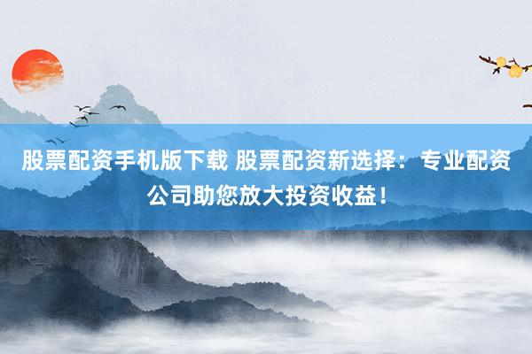 股票配资手机版下载 股票配资新选择：专业配资公司助您放大投资收益！