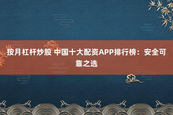 按月杠杆炒股 中国十大配资APP排行榜：安全可靠之选