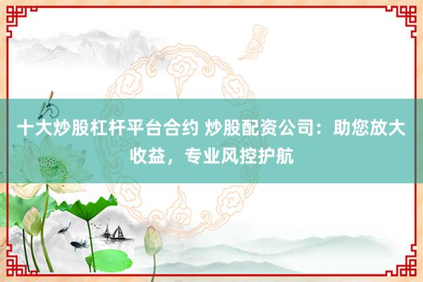 十大炒股杠杆平台合约 炒股配资公司：助您放大收益，专业风控护航