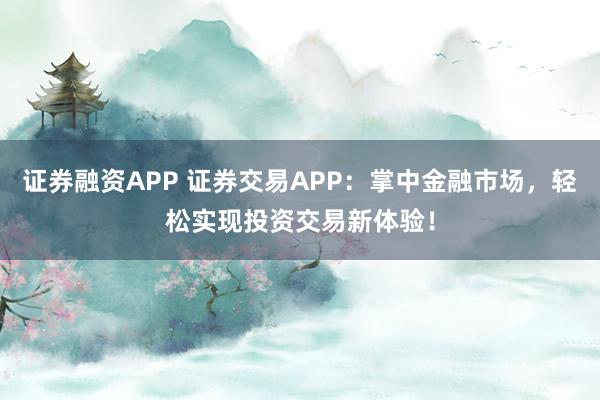 证券融资APP 证券交易APP：掌中金融市场，轻松实现投资交易新体验！