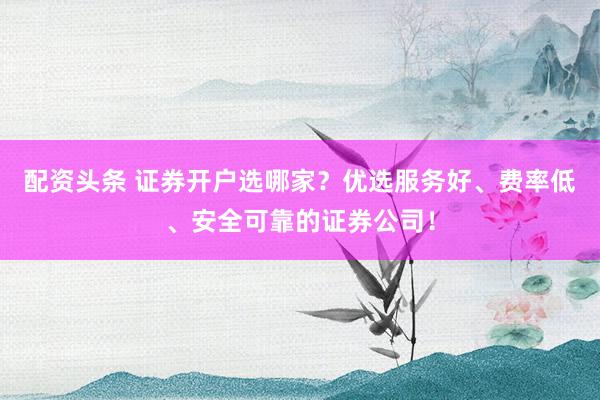 配资头条 证券开户选哪家？优选服务好、费率低、安全可靠的证券公司！