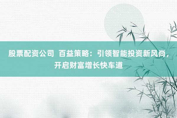 股票配资公司  百益策略：引领智能投资新风尚，开启财富增长快车道