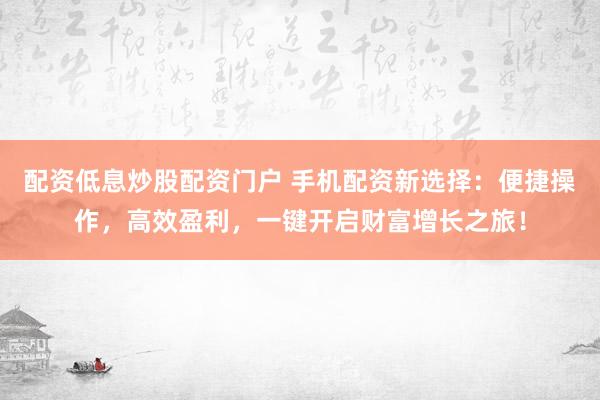 配资低息炒股配资门户 手机配资新选择：便捷操作，高效盈利，一键开启财富增长之旅！