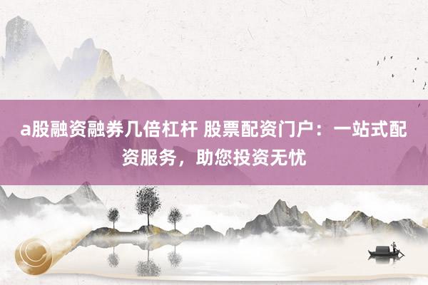 a股融资融券几倍杠杆 股票配资门户：一站式配资服务，助您投资无忧
