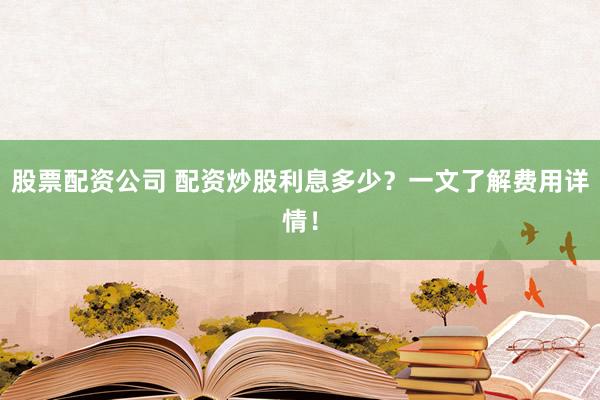 股票配资公司 配资炒股利息多少？一文了解费用详情！