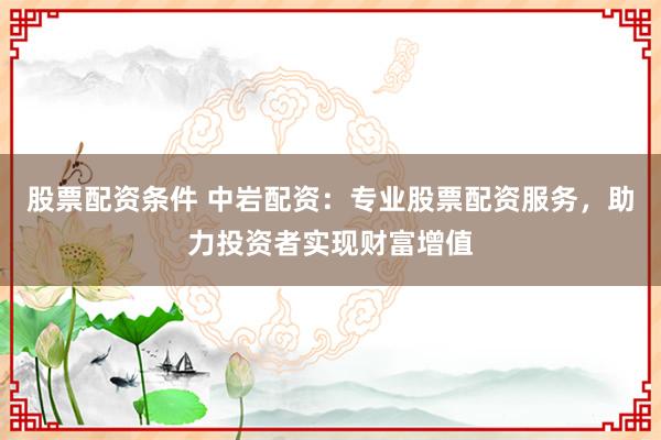 股票配资条件 中岩配资：专业股票配资服务，助力投资者实现财富增值