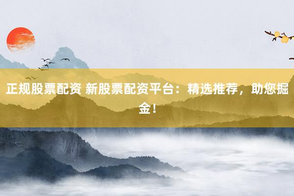 正规股票配资 新股票配资平台：精选推荐，助您掘金！