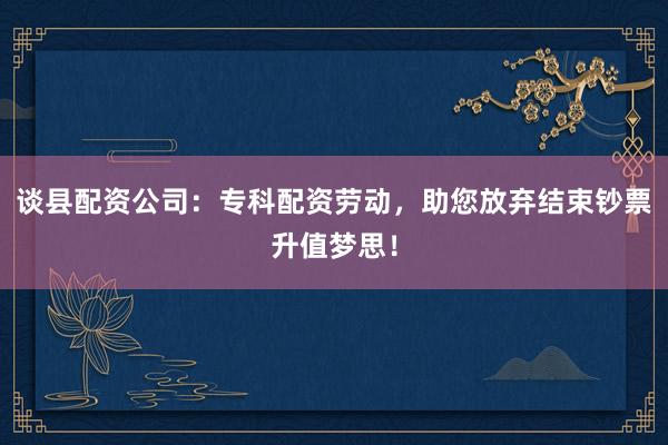 谈县配资公司：专科配资劳动，助您放弃结束钞票升值梦思！