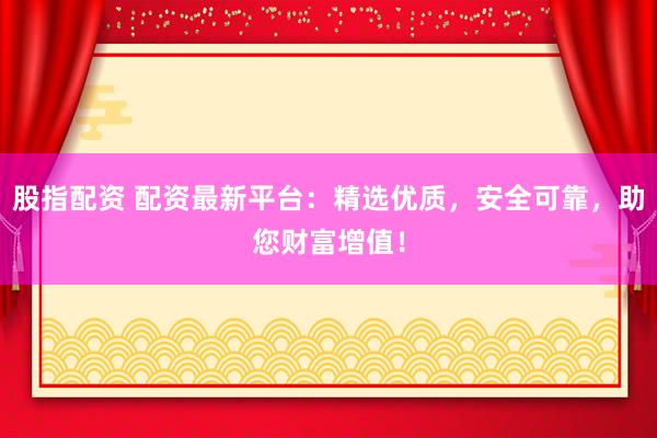 股指配资 配资最新平台：精选优质，安全可靠，助您财富增值！
