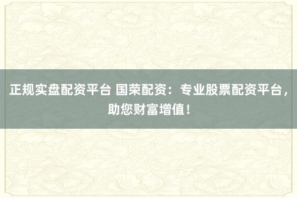 正规实盘配资平台 国荣配资:专业股票配资平台,助您财富增值!