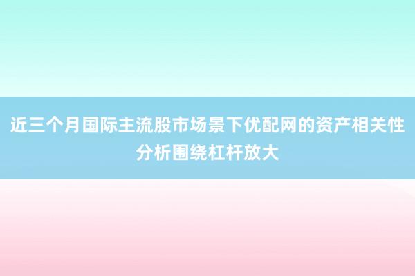 近三个月国际主流股市场景下优配网的资产相关性分析围绕杠杆放大