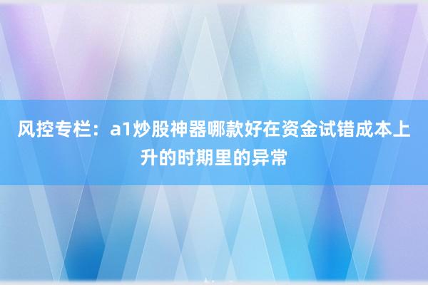 风控专栏:a1炒股神器哪款好在资金试错成本上升的时期里的异常