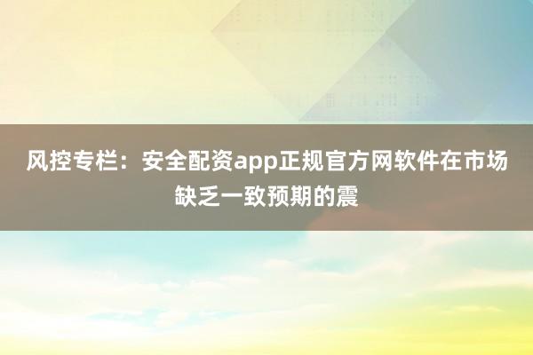 风控专栏：安全配资app正规官方网软件在市场缺乏一致预期的震
