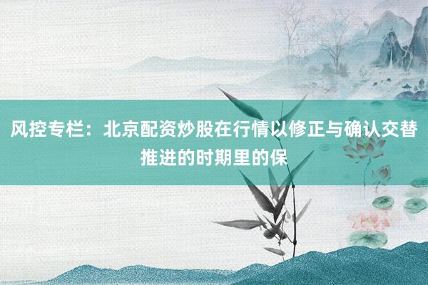 风控专栏：北京配资炒股在行情以修正与确认交替推进的时期里的保