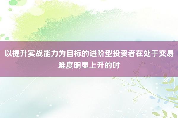 以提升实战能力为目标的进阶型投资者在处于交易难度明显上升的时