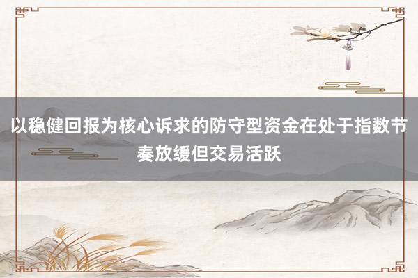 以稳健回报为核心诉求的防守型资金在处于指数节奏放缓但交易活跃