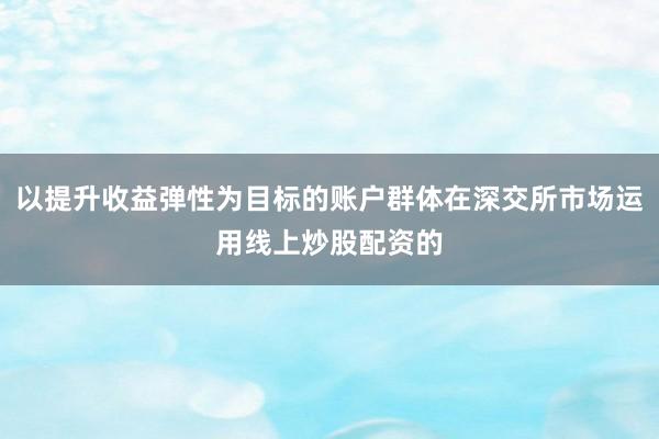 以提升收益弹性为目标的账户群体在深交所市场运用线上炒股配资的