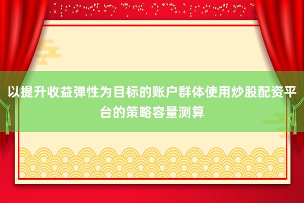 以提升收益弹性为目标的账户群体使用炒股配资平台的策略容量测算