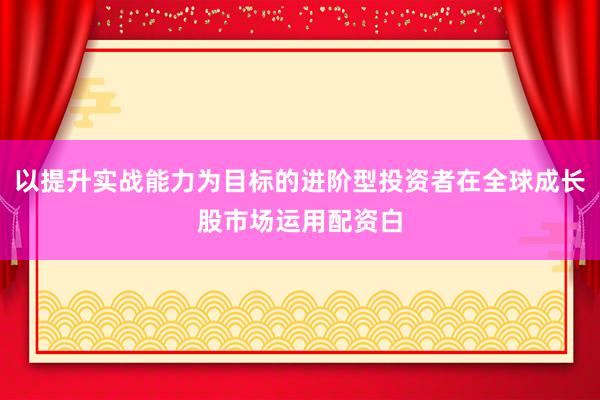 以提升实战能力为目标的进阶型投资者在全球成长股市场运用配资白