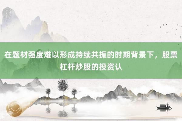 在题材强度难以形成持续共振的时期背景下，股票杠杆炒股的投资认