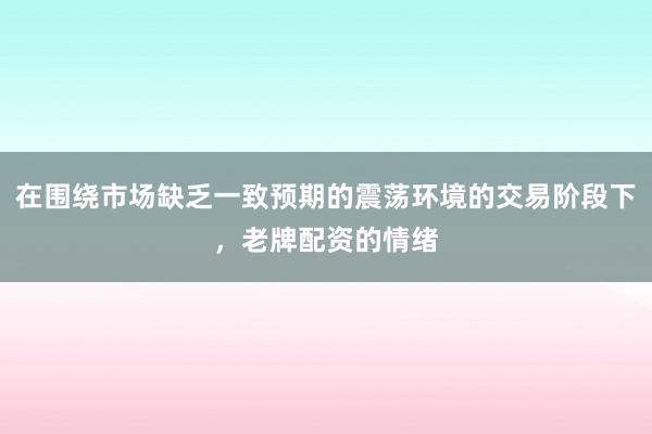 在围绕市场缺乏一致预期的震荡环境的交易阶段下,老牌配资的情绪