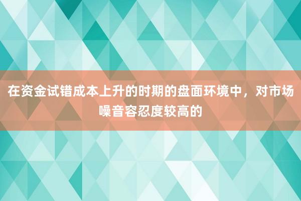 在资金试错成本上升的时期的盘面环境中，对市场噪音容忍度较高的