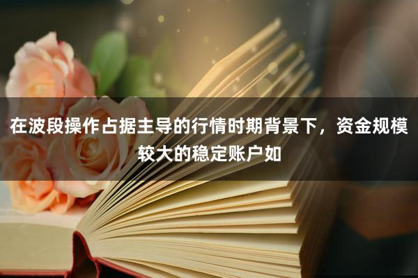 在波段操作占据主导的行情时期背景下，资金规模较大的稳定账户如